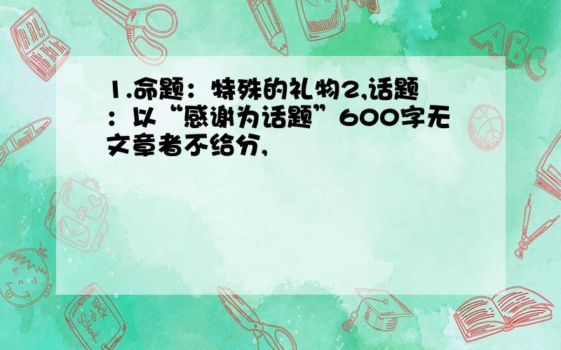 1.命题：特殊的礼物2,话题：以“感谢为话题”600字无文章者不给分,