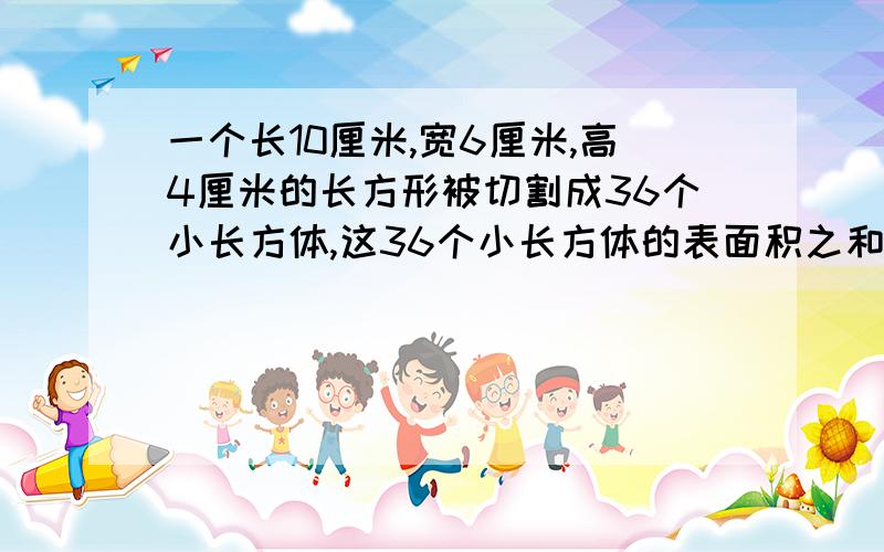 一个长10厘米,宽6厘米,高4厘米的长方形被切割成36个小长方体,这36个小长方体的表面积之和是多少?