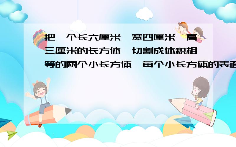 把一个长六厘米、宽四厘米、高三厘米的长方体,切割成体积相等的两个小长方体,每个小长方体的表面积最大是多少平方厘米