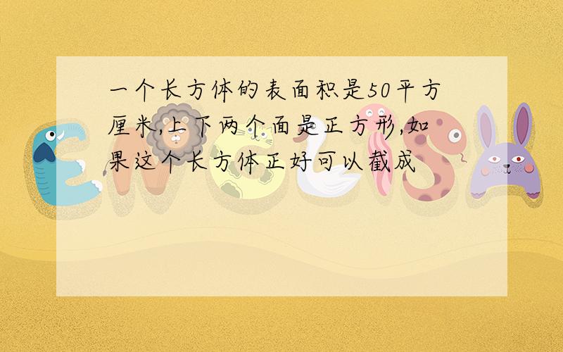 一个长方体的表面积是50平方厘米,上下两个面是正方形,如果这个长方体正好可以截成