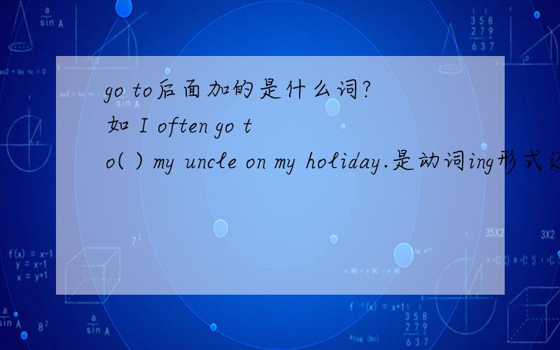 go to后面加的是什么词?如 I often go to( ) my uncle on my holiday.是动词ing形式还是动词原型?那个 to 不是介词么 介词后面好像是要ing形式的吧?