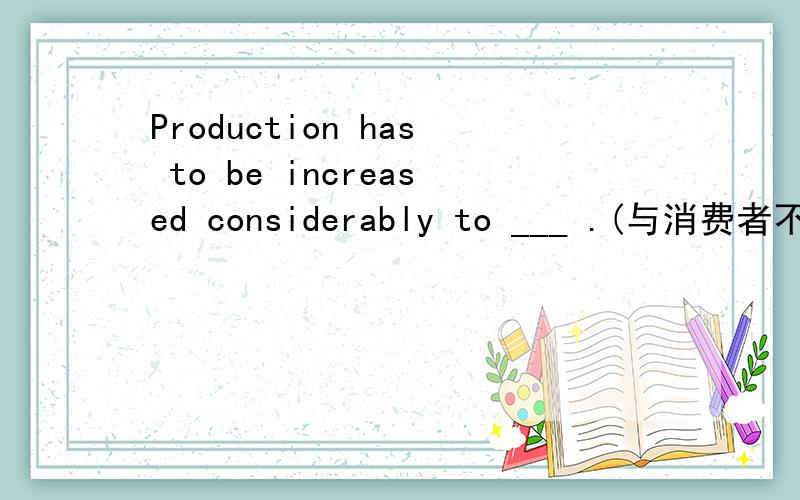 Production has to be increased considerably to ___ .(与消费者不断增长的需求保持同步)keep up with the constantly growing needs of consumerskeep pace with the consumers· growing demandskeep pace of the consumers· increasing demand.问