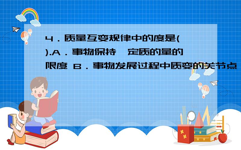 4．质量互变规律中的度是( ).A．事物保持一定质的量的限度 B．事物发展过程中质变的关节点 C．事物存在的质变的临界点 D．事物保持一定量的限度单选题