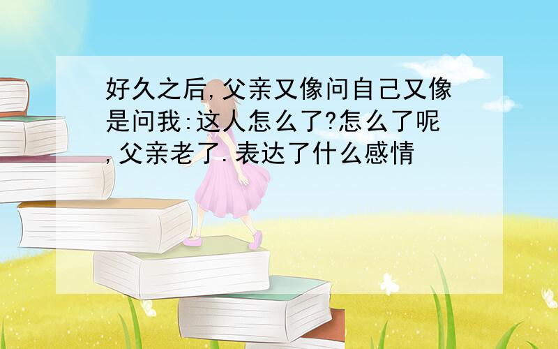 好久之后,父亲又像问自己又像是问我:这人怎么了?怎么了呢,父亲老了.表达了什么感情