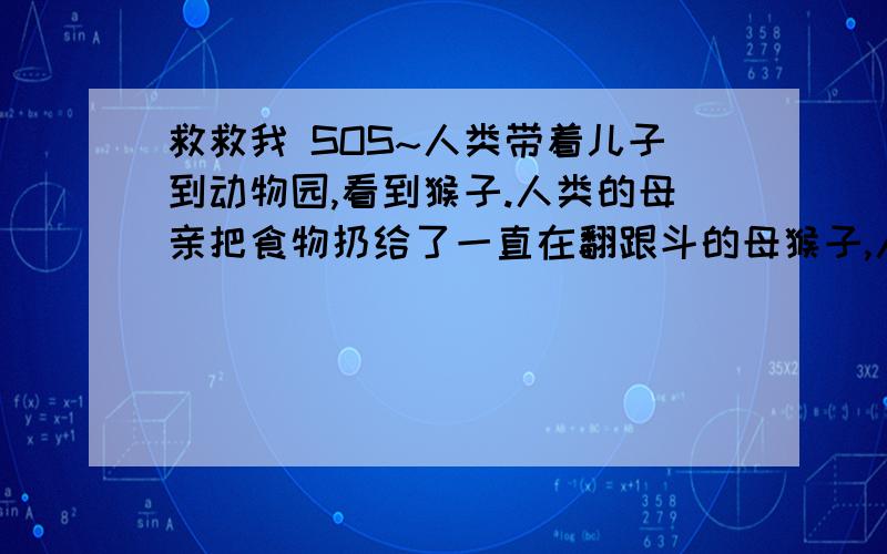 救救我 SOS~人类带着儿子到动物园,看到猴子.人类的母亲把食物扔给了一直在翻跟斗的母猴子,人类的儿子跟母亲说猴子好笨啊.小猴子问母猴,为什么要一直翻跟斗?母猴说是为了得到更多的食