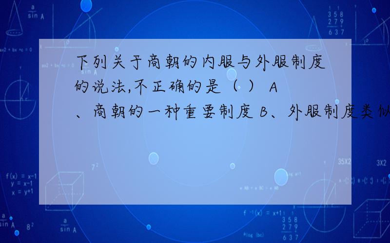 下列关于商朝的内服与外服制度的说法,不正确的是（ ） A、商朝的一种重要制度 B、外服制度类似于中央与地方的关系 C、商王通过这两种制度来处理本族与外族的事务 D、商王对外服和内服