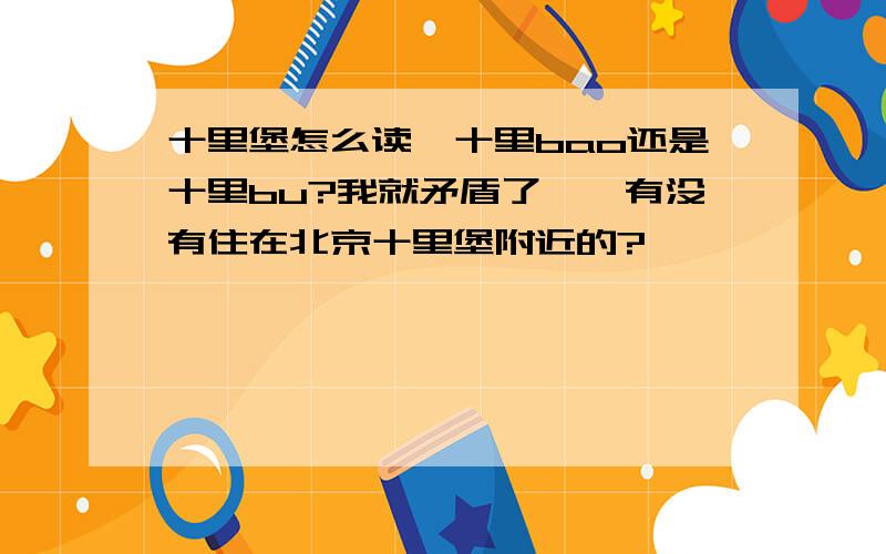 十里堡怎么读,十里bao还是十里bu?我就矛盾了……有没有住在北京十里堡附近的?