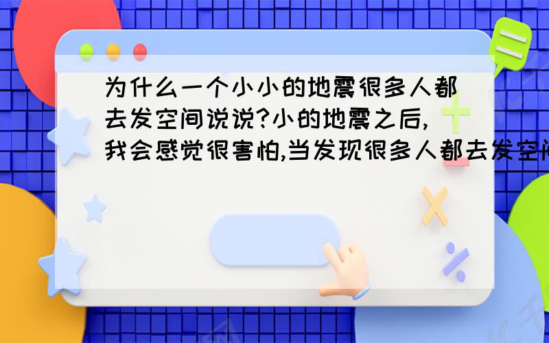 为什么一个小小的地震很多人都去发空间说说?小的地震之后,我会感觉很害怕,当发现很多人都去发空间说说,自己就会有一种安全感,心里瞬间就踏实了?这里一共有两个问题