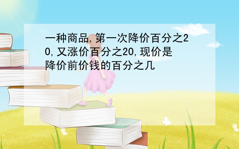 一种商品,第一次降价百分之20,又涨价百分之20,现价是降价前价钱的百分之几