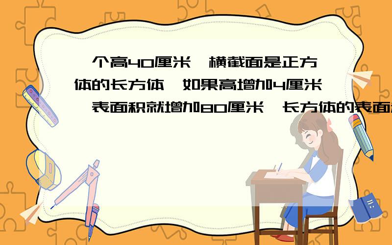 一个高40厘米,横截面是正方体的长方体,如果高增加4厘米,表面积就增加80厘米,长方体的表面积和体积各是多少