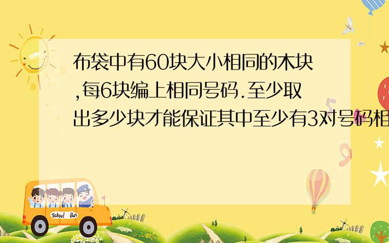 布袋中有60块大小相同的木块,每6块编上相同号码.至少取出多少块才能保证其中至少有3对号码相同不是3块我认为：3对是指要取6个木块，数字两两相同。