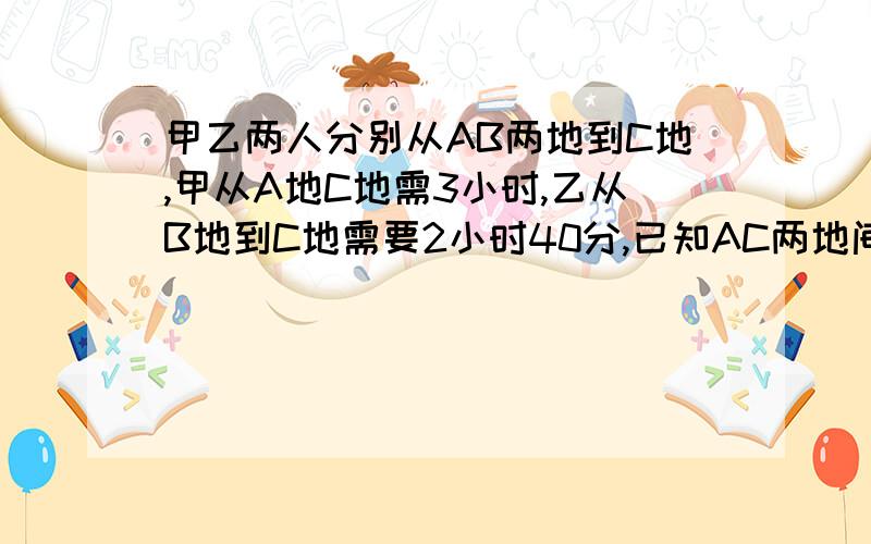 甲乙两人分别从AB两地到C地,甲从A地C地需3小时,乙从B地到C地需要2小时40分,已知AC两地间的距离比BC两地间的距离远10千米,甲比乙每小时多走3KM