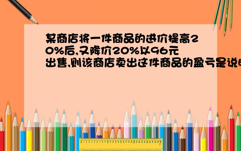 某商店将一件商品的进价提高20%后,又降价20%以96元出售,则该商店卖出这件商品的盈亏是说明盈亏各多少,不用算式,准确的正确的