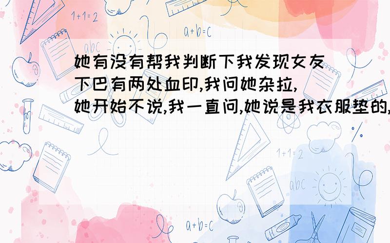 她有没有帮我判断下我发现女友下巴有两处血印,我问她杂拉,她开始不说,我一直问,她说是我衣服垫的,后来说笑我说该不会是在办公室让人咬的,一项不脸红的她竟然脸红了,大家说她是不是有