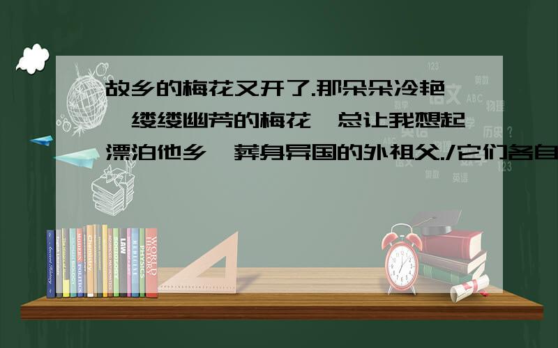 故乡的梅花又开了.那朵朵冷艳、缕缕幽芳的梅花,总让我想起漂泊他乡、葬身异国的外祖父./它们各自在课文中的作用是什么?广州人教）那么：“多少年过去了,我每次看到外祖父珍藏的这幅