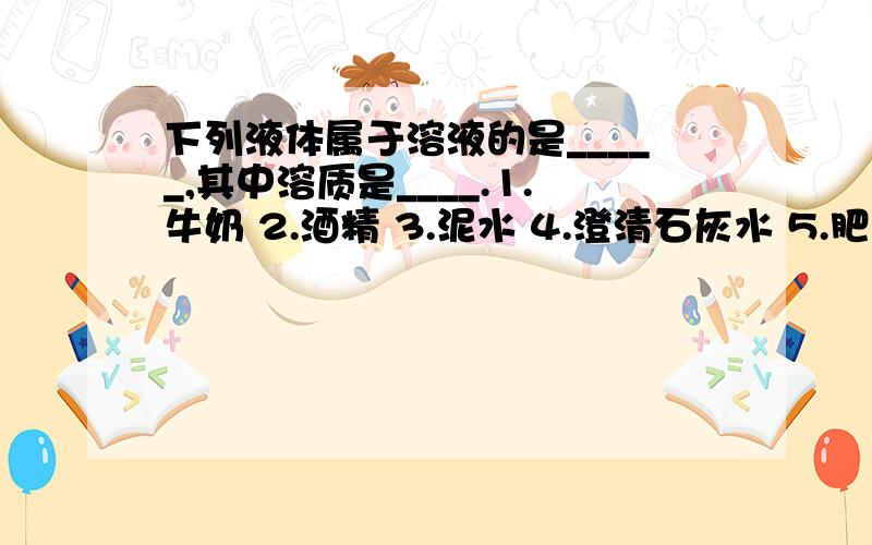 下列液体属于溶液的是_____,其中溶质是____.1.牛奶 2.酒精 3.泥水 4.澄清石灰水 5.肥皂水 6.盐水