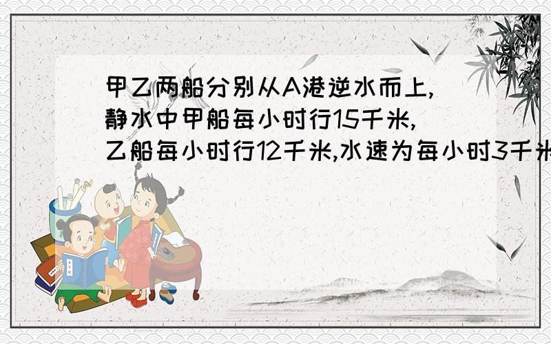 甲乙两船分别从A港逆水而上,静水中甲船每小时行15千米,乙船每小时行12千米,水速为每小时3千米,乙船出发2小时后,甲船才开始出发,当甲船追上乙船时,一离开A港多少千米?【请分布列式,请标