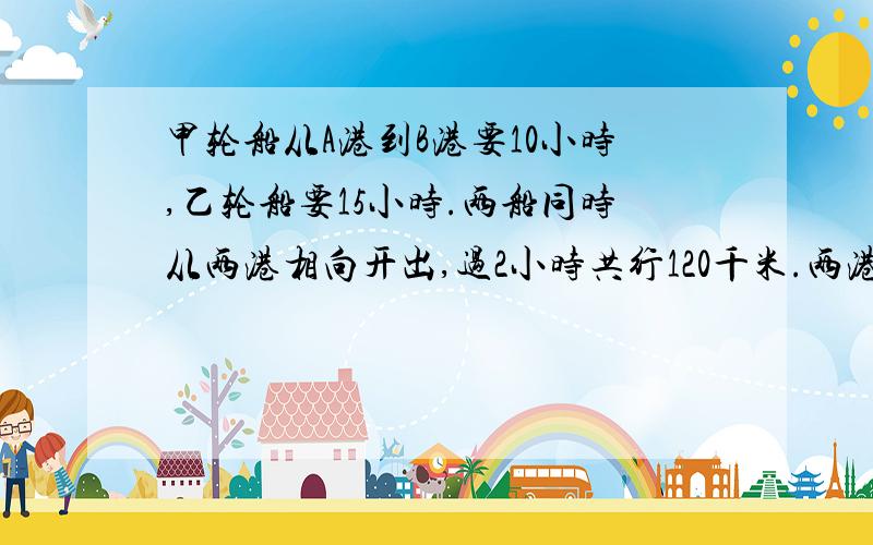 甲轮船从A港到B港要10小时,乙轮船要15小时.两船同时从两港相向开出,过2小时共行120千米.两港相距几千米?要讲解.要小学六年级水平.