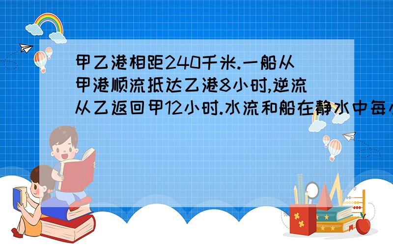 甲乙港相距240千米.一船从甲港顺流抵达乙港8小时,逆流从乙返回甲12小时.水流和船在静水中每小时各行几千米