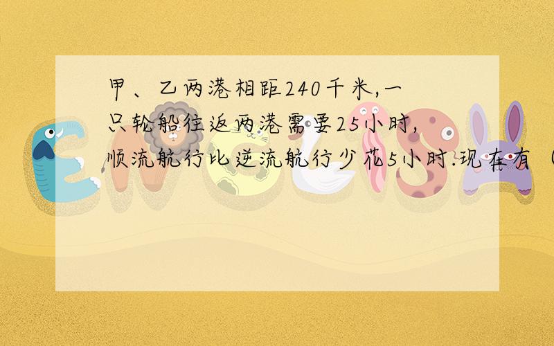 甲、乙两港相距240千米,一只轮船往返两港需要25小时,顺流航行比逆流航行少花5小时.现在有（接上）一只机帆船,在静水中速度是每小时行驶12千米,问这只机帆船往返两港要多少小时?