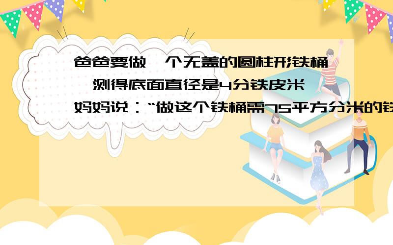 爸爸要做一个无盖的圆柱形铁桶,测得底面直径是4分铁皮米,妈妈说：“做这个铁桶需75平方分米的铁皮就够了.”儿子说：“要用75.5平方分米的铁皮才够.”请你判断一下谁对