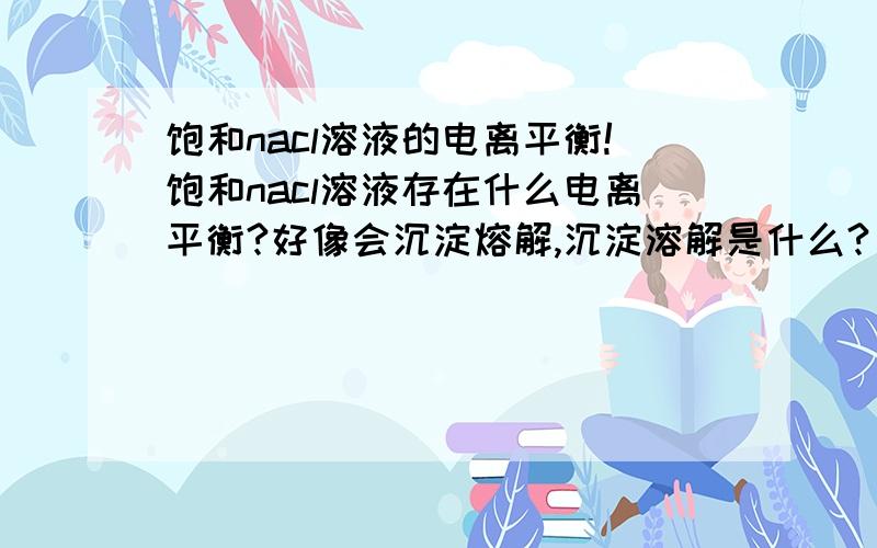 饱和nacl溶液的电离平衡!饱和nacl溶液存在什么电离平衡?好像会沉淀熔解,沉淀溶解是什么?