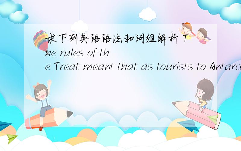 求下列英语语法和词组解析 The rules of the Treat meant that as tourists to Antarctica ,passengers on our cruise ship needed neither passports nor visas.Except for a handful ofsites of special scientific interes,specially protected areas,an