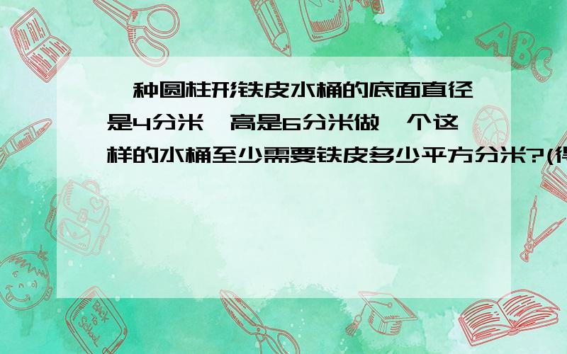 一种圆柱形铁皮水桶的底面直径是4分米,高是6分米做一个这样的水桶至少需要铁皮多少平方分米?(得数保留整数) 如果每升水重1千克,这样一桶水大约有多少千克?(得数保留整数)