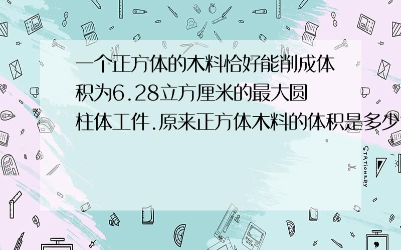 一个正方体的木料恰好能削成体积为6.28立方厘米的最大圆柱体工件.原来正方体木料的体积是多少?