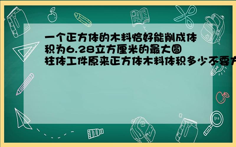 一个正方体的木料恰好能削成体积为6.28立方厘米的最大圆柱体工件原来正方体木料体积多少不要方程