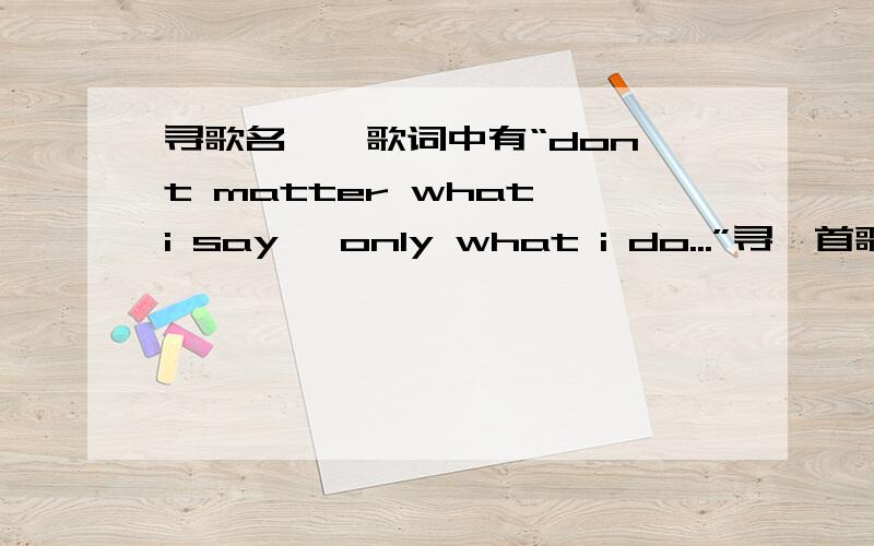 寻歌名……歌词中有“don't matter what i say ,only what i do...”寻一首歌的歌名…歌词中有“don't matter what i say ,only what i do...”是一个欧美男歌手唱的.开头一句歌词貌似是“sometimes I feel.”