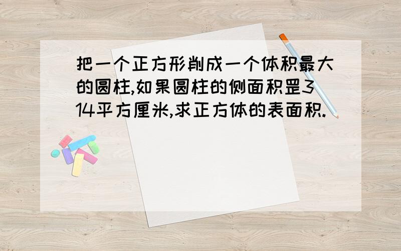 把一个正方形削成一个体积最大的圆柱,如果圆柱的侧面积罡314平方厘米,求正方体的表面积.