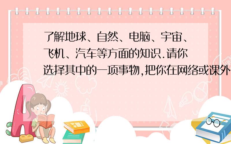 了解地球、自然、电脑、宇宙、飞机、汽车等方面的知识.请你选择其中的一项事物,把你在网络或课外书中了解的内容写成一篇短文,想别的同学作介绍.（100字）