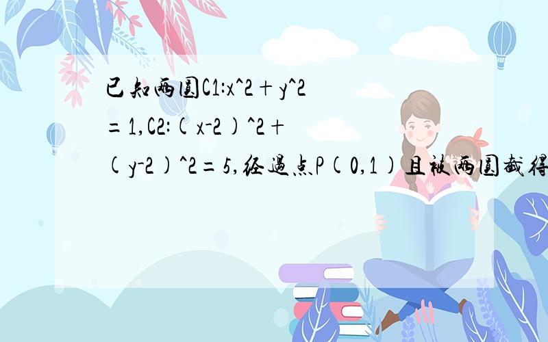 已知两圆C1:x^2+y^2=1,C2:(x-2)^2+(y-2)^2=5,经过点P(0,1)且被两圆截得弦长相等的直线方程矩形ABCD的两条对角线相交于点M（2,0）,AB边所在直线的方程为x-3y-6=0,点T(-1,1)在AD边所在直线上.若圆P与x轴切于