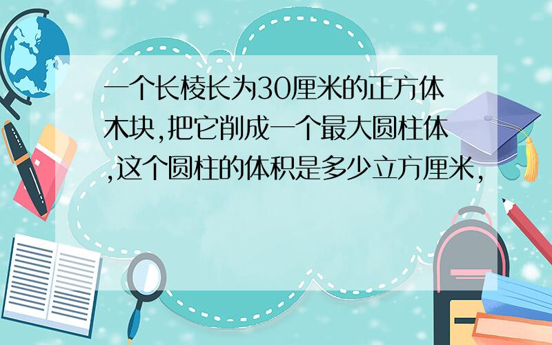 一个长棱长为30厘米的正方体木块,把它削成一个最大圆柱体,这个圆柱的体积是多少立方厘米,