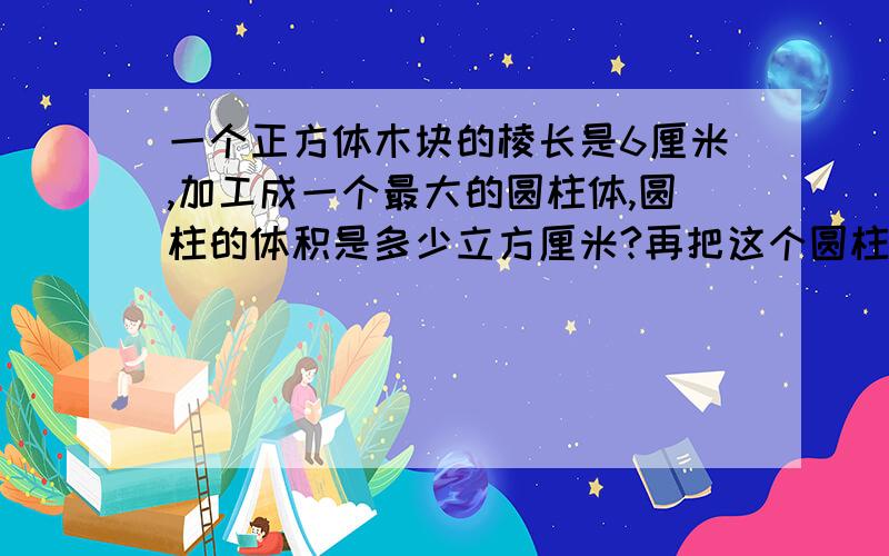 一个正方体木块的棱长是6厘米,加工成一个最大的圆柱体,圆柱的体积是多少立方厘米?再把这个圆柱削成一个最大的圆锥体,圆锥的体积是多少