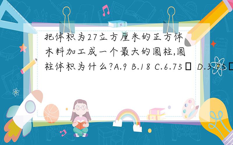 把体积为27立方厘米的正方体木料加工成一个最大的圆柱,圆柱体积为什么?A.9 B.18 C.6.75π D.3.75π