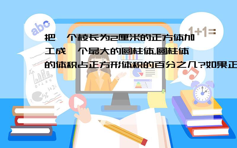 把一个棱长为2厘米的正方体加工成一个最大的圆柱体.圆柱体的体积占正方形体积的百分之几?如果正方形的棱长为4cm或6cm呢?你发现了什么?