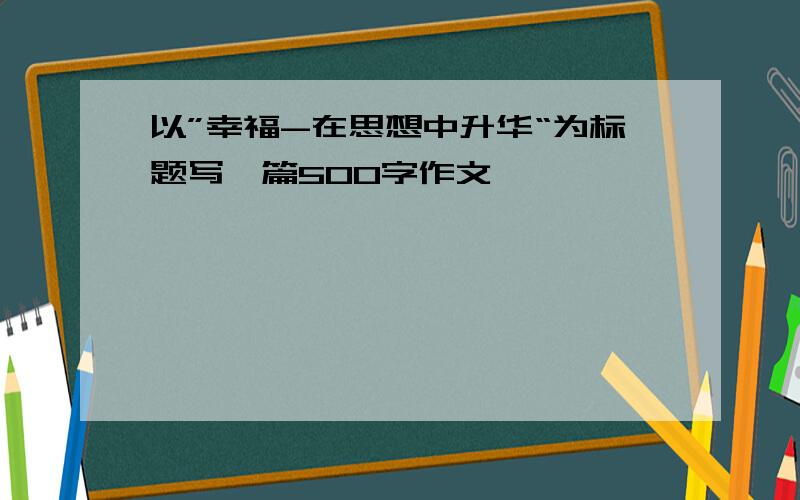 以”幸福-在思想中升华“为标题写一篇500字作文