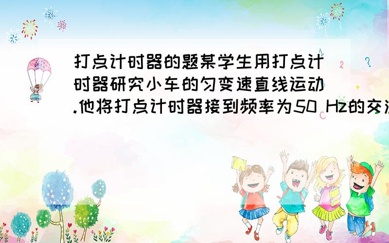 打点计时器的题某学生用打点计时器研究小车的匀变速直线运动.他将打点计时器接到频率为50 Hz的交流电源上,实验时得到一条纸带.他在纸带上便于测量的地方选取第一个计时点,在这点下标