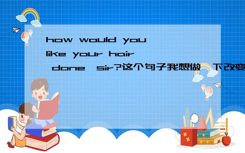 how would you like your hair done,sir?这个句子我想做一下改变求大神指教下我对不哈.如下：变成；what style have you done,sir?这样变对?还是说应该是what style do you have done,sir?这变得2中那种正确呀,请说明