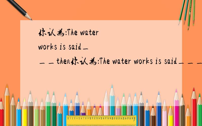 你认为：The water works is said___then你认为：The water works is said____then.A:to build B.to have built C.to be built D.being built 为什么?请分析