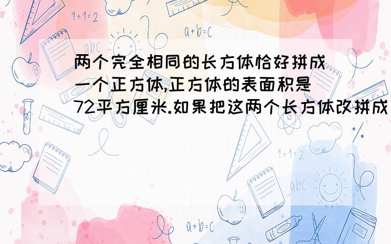 两个完全相同的长方体恰好拼成一个正方体,正方体的表面积是72平方厘米.如果把这两个长方体改拼成一个大的长方体,那么长方体的表面积是（ ）平方厘米.请求各位哥哥姐姐,别给我答案,我