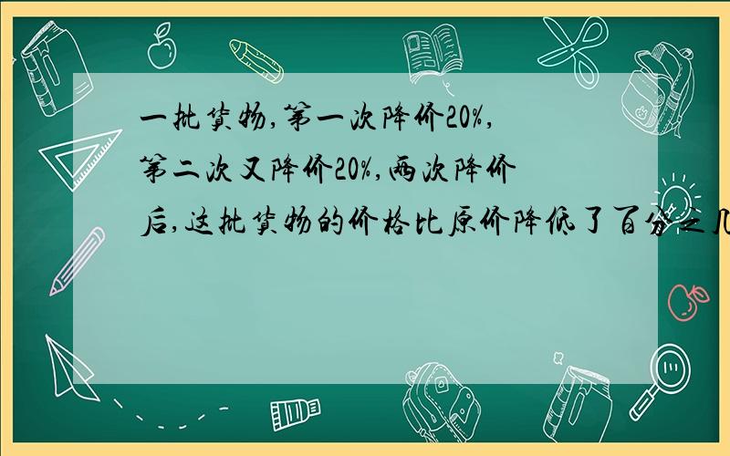 一批货物,第一次降价20%,第二次又降价20%,两次降价后,这批货物的价格比原价降低了百分之几?