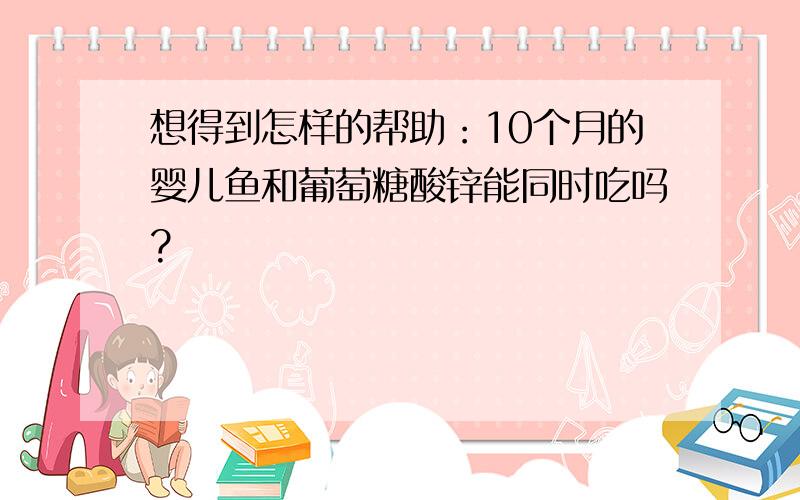 想得到怎样的帮助：10个月的婴儿鱼和葡萄糖酸锌能同时吃吗?