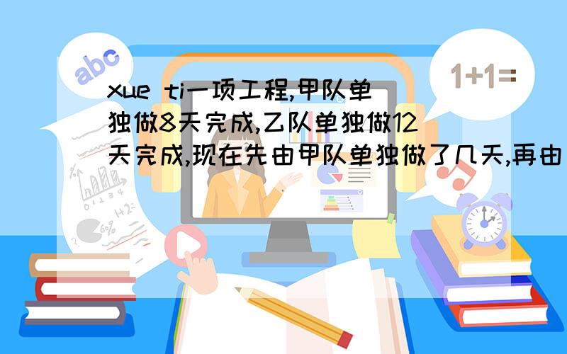 xue ti一项工程,甲队单独做8天完成,乙队单独做12天完成,现在先由甲队单独做了几天,再由乙队接着单独做,共用10天完成了任务,两队各做了几天?（要求：有算式）