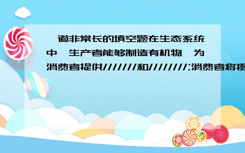 一道非常长的填空题在生态系统中,生产者能够制造有机物,为消费者提供///////和////////;消费者将摄取的有机物变成自身能够利用的物质,这些物质在动物体内进行分解,释放////////,同时也产生//