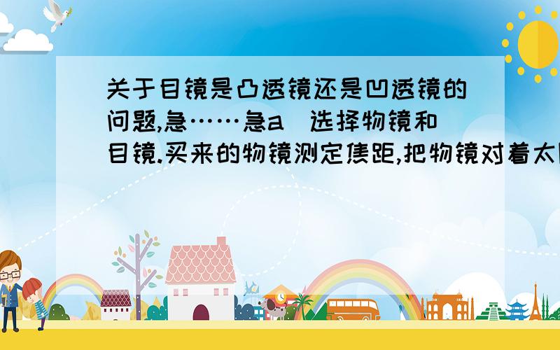 关于目镜是凸透镜还是凹透镜的问题,急……急a）选择物镜和目镜.买来的物镜测定焦距,把物镜对着太阳,在镜片的另一侧放张白纸板,前后移动白纸板,使太阳在白纸板上成像清晰.用直尺量出