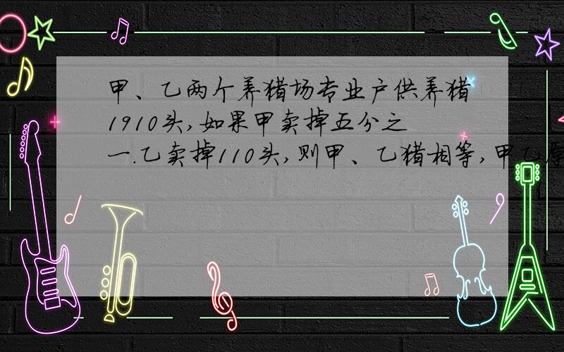 甲、乙两个养猪场专业户供养猪1910头,如果甲卖掉五分之一.乙卖掉110头,则甲、乙猪相等,甲乙原有多少头苹果和梨共八十个,若拿出苹果的十一分之五和十五个梨子,剩下的苹果恰好是梨的三倍