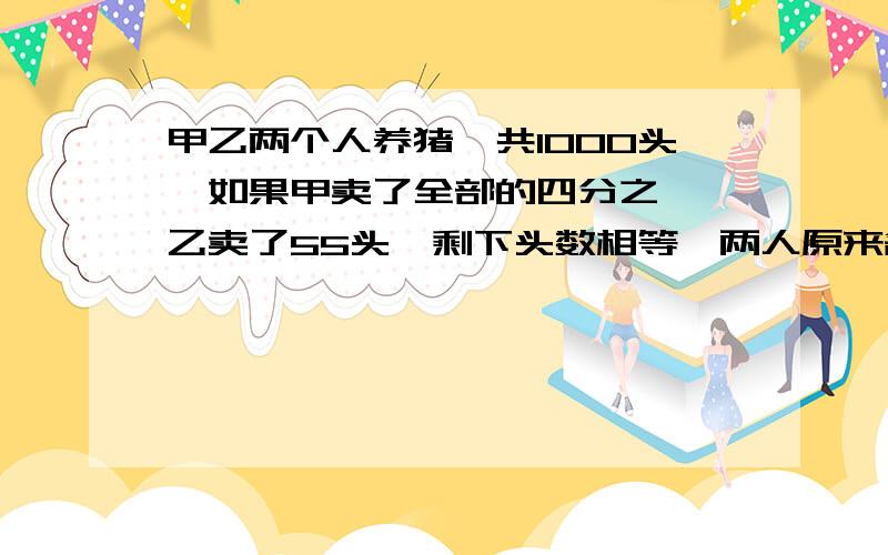 甲乙两个人养猪,共1000头,如果甲卖了全部的四分之一,乙卖了55头,剩下头数相等,两人原来各养几头?